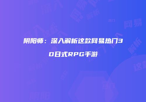 阴阳师：深入解析这款网易热门3D日式RPG手游