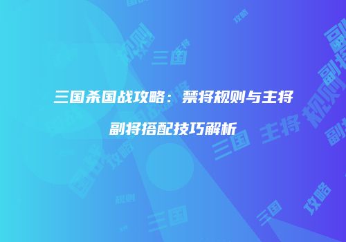 三国杀国战攻略：禁将规则与主将副将搭配技巧解析