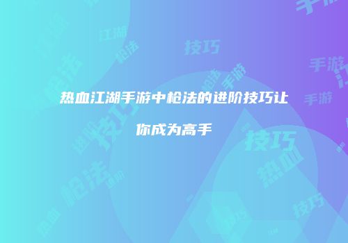 热血江湖手游中枪法的进阶技巧让你成为高手