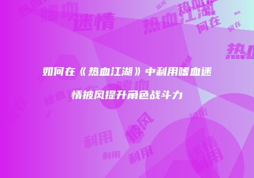 如何在《热血江湖》中利用嗜血迷情披风提升角色战斗力