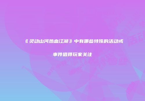 《灵动山河热血江湖》中有哪些特殊的活动或事件值得玩家关注