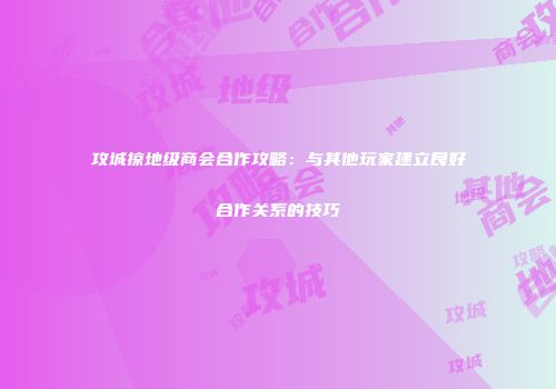 攻城掠地级商会合作攻略：与其他玩家建立良好合作关系的技巧