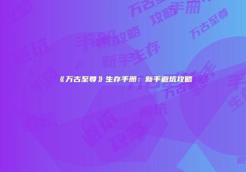 《万古至尊》生存手册：新手避坑攻略