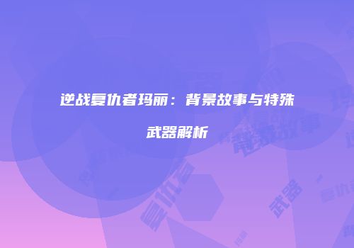 逆战复仇者玛丽：背景故事与特殊武器解析