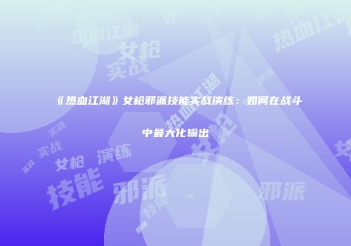 《热血江湖》女枪邪派技能实战演练：如何在战斗中最大化输出