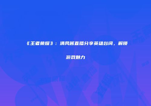 《王者荣耀》：清风酱直播分享英雄台词，解锁游戏魅力