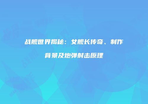 战舰世界揭秘：女舰长传奇、制作背景及炮弹射击原理