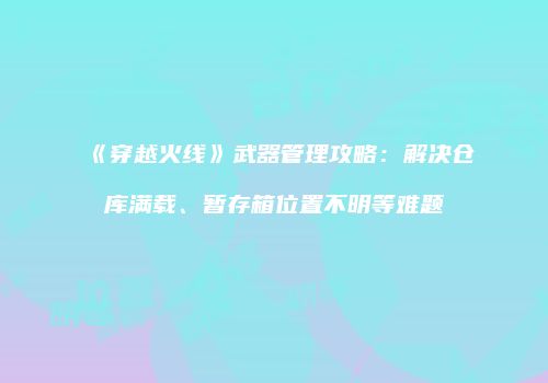 《穿越火线》武器管理攻略：解决仓库满载、暂存箱位置不明等难题