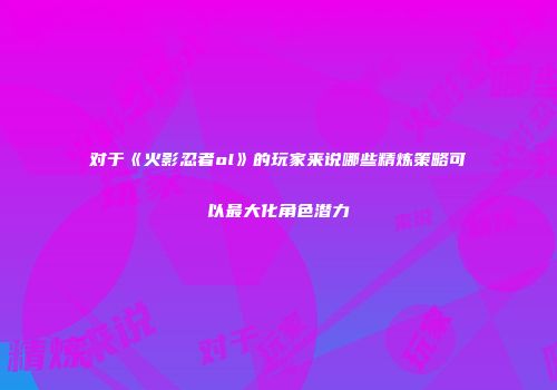 对于《火影忍者ol》的玩家来说哪些精炼策略可以最大化角色潜力