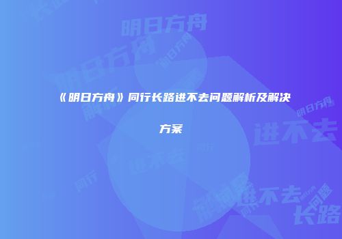 《明日方舟》同行长路进不去问题解析及解决方案