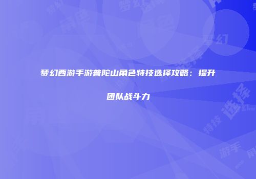 梦幻西游手游普陀山角色特技选择攻略：提升团队战斗力