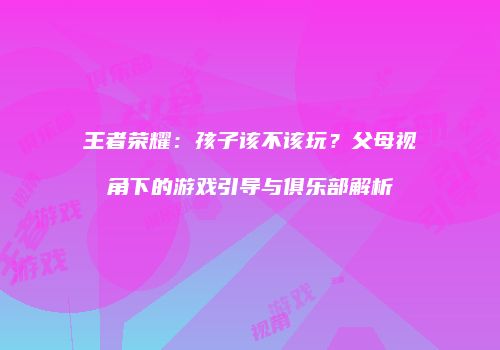 王者荣耀：孩子该不该玩？父母视角下的游戏引导与俱乐部解析