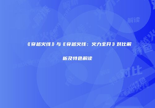 《穿越火线》与《穿越火线：火力全开》对比解析及特色解读