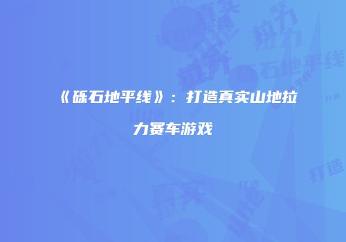 《砾石地平线》：打造真实山地拉力赛车游戏