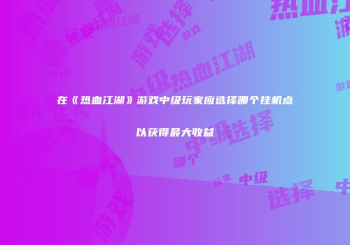 在《热血江湖》游戏中级玩家应选择哪个挂机点以获得最大收益
