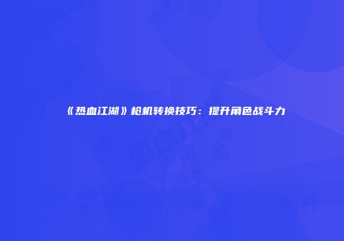 《热血江湖》枪机转换技巧：提升角色战斗力