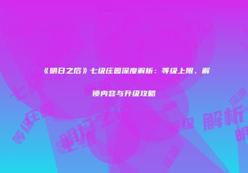 《明日之后》七级庄园深度解析：等级上限、解锁内容与升级攻略