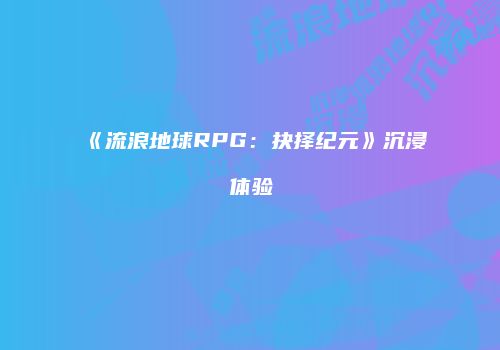 《流浪地球RPG：抉择纪元》沉浸体验