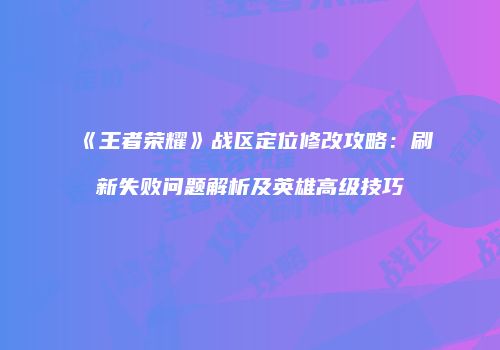 《王者荣耀》战区定位修改攻略：刷新失败问题解析及英雄高级技巧