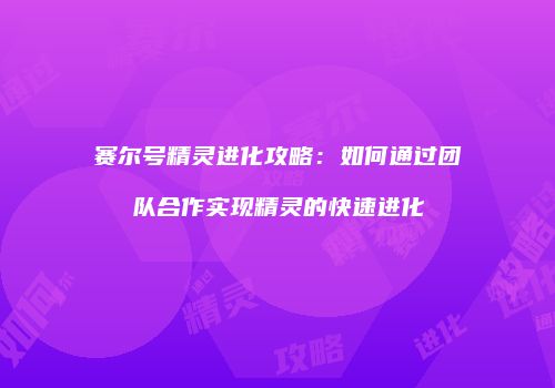 赛尔号精灵进化攻略：如何通过团队合作实现精灵的快速进化