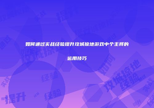 如何通过实战经验提升攻城掠地游戏中个主将的运用技巧