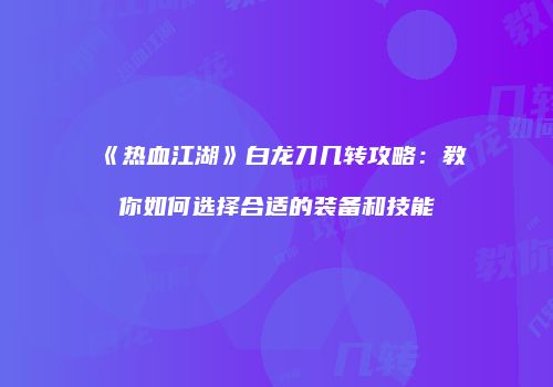 《热血江湖》白龙刀几转攻略:教你如何选择合适的装备和技能