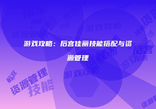 游戏攻略：后宫佳丽技能搭配与资源管理