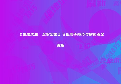 《绝地求生：全军出击》飞机高手技巧与刷新点全解析