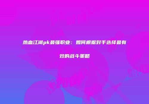 热血江湖pk最强职业：如何根据对手选择最有效的战斗策略
