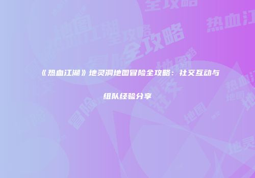 《热血江湖》地灵洞地图冒险全攻略：社交互动与组队经验分享