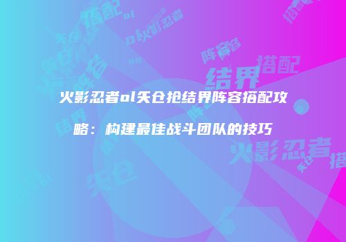 火影忍者ol矢仓抢结界阵容搭配攻略：构建最佳战斗团队的技巧
