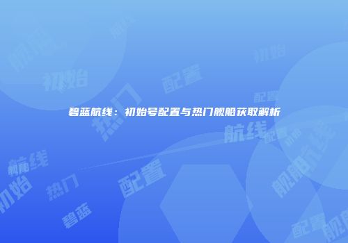碧蓝航线：初始号配置与热门舰船获取解析