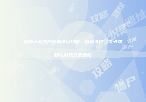 植物大战僵尸沙漠遗址攻略：植物选择、关卡攻略与游戏元素解析