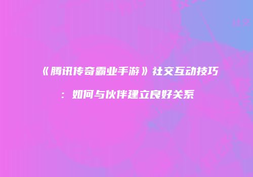 《腾讯传奇霸业手游》社交互动技巧：如何与伙伴建立良好关系
