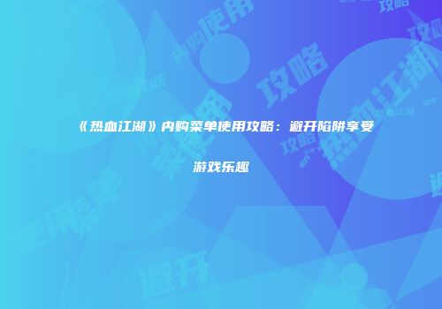 《热血江湖》内购菜单使用攻略:避开陷阱享受游戏乐趣