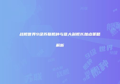 战舰世界9级苏联舰种与意大利舰长加点策略解析