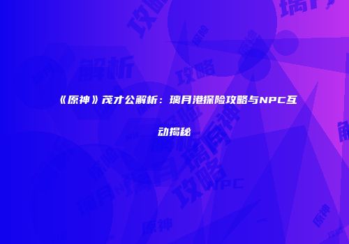 《原神》茂才公解析：璃月港探险攻略与NPC互动揭秘