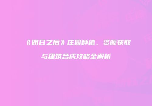 《明日之后》庄园种植、资源获取与建筑合成攻略全解析