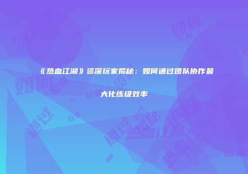 《热血江湖》资深玩家揭秘：如何通过团队协作最大化练级效率