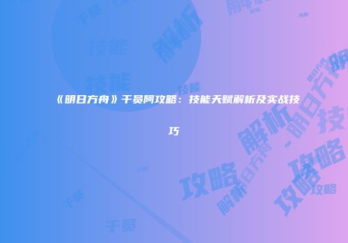 《明日方舟》干员阿攻略：技能天赋解析及实战技巧