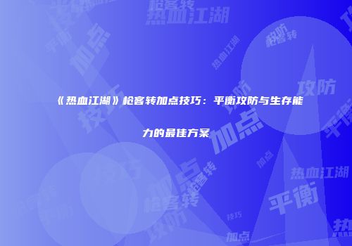 《热血江湖》枪客转加点技巧:平衡攻防与生存能力的最佳方案