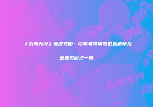 《永劫无间》地图攻略：弩车与攻城弩位置解析及重要资源点一览