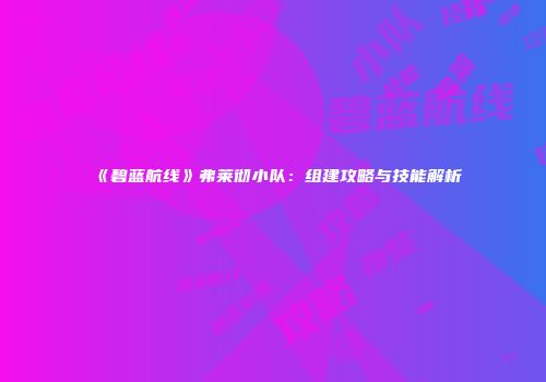 《碧蓝航线》弗莱彻小队：组建攻略与技能解析