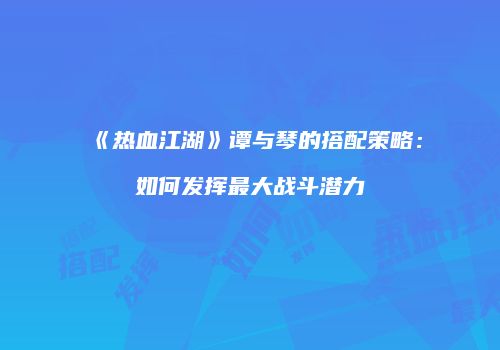 《热血江湖》谭与琴的搭配策略：如何发挥最大战斗潜力