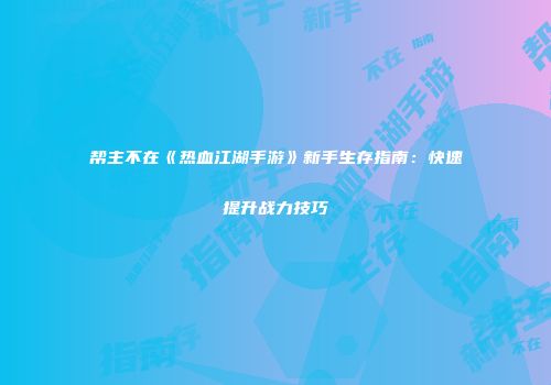 帮主不在《热血江湖手游》新手生存指南：快速提升战力技巧