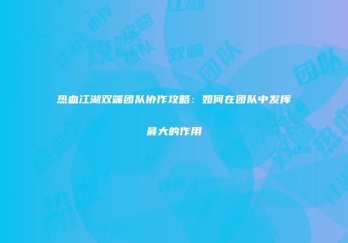 热血江湖双端团队协作攻略：如何在团队中发挥最大的作用