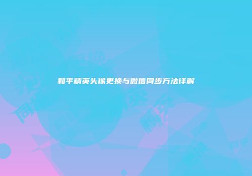 和平精英头像更换与微信同步方法详解