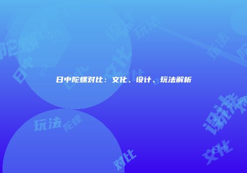 日中陀螺对比：文化、设计、玩法解析