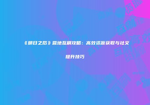 《明日之后》营地互刷攻略：高效资源获取与社交提升技巧