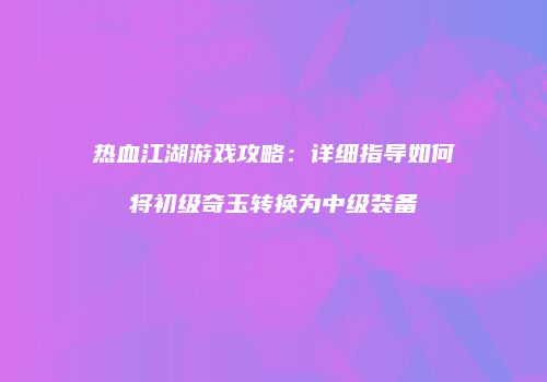 热血江湖游戏攻略：详细指导如何将初级奇玉转换为中级装备